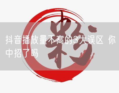 抖音播放量不高的3大误区 你中招了吗